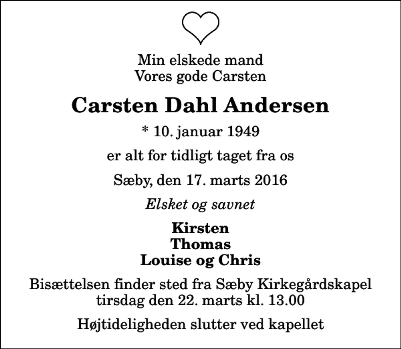 <p>Min elskede mand Vores gode Carsten<br />Carsten Dahl Andersen<br />* 10. januar 1949<br />er alt for tidligt taget fra os<br />Sæby, den 17. marts 2016<br />Elsket og savnet<br />Kirsten Thomas Louise og Chris<br />Bisættelsen finder sted fra Sæby Kirkegårdskapel tirsdag den 22. marts kl. 13.00 Højtideligheden slutter ved kapellet</p>