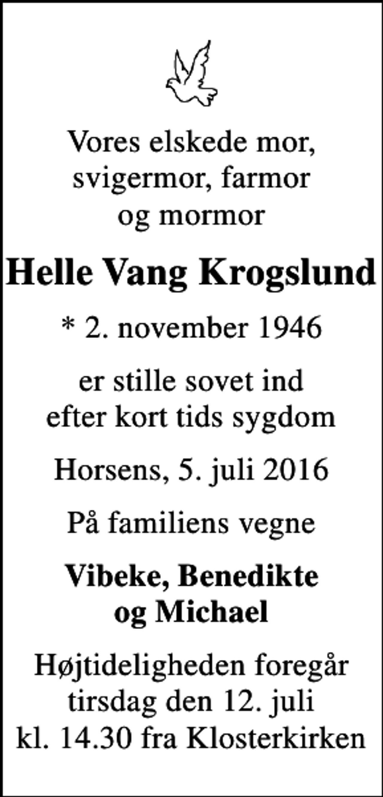 <p>Vores elskede mor, svigermor, farmor og mormor<br />Helle Vang Krogslund<br />* 2. november 1946<br />er stille sovet ind efter kort tids sygdom<br />Horsens, 5. juli 2016<br />På familiens vegne<br />Vibeke, Benedikte og Michael<br />Højtideligheden foregår tirsdag den 12. juli kl. 14.30 fra Klosterkirken</p>