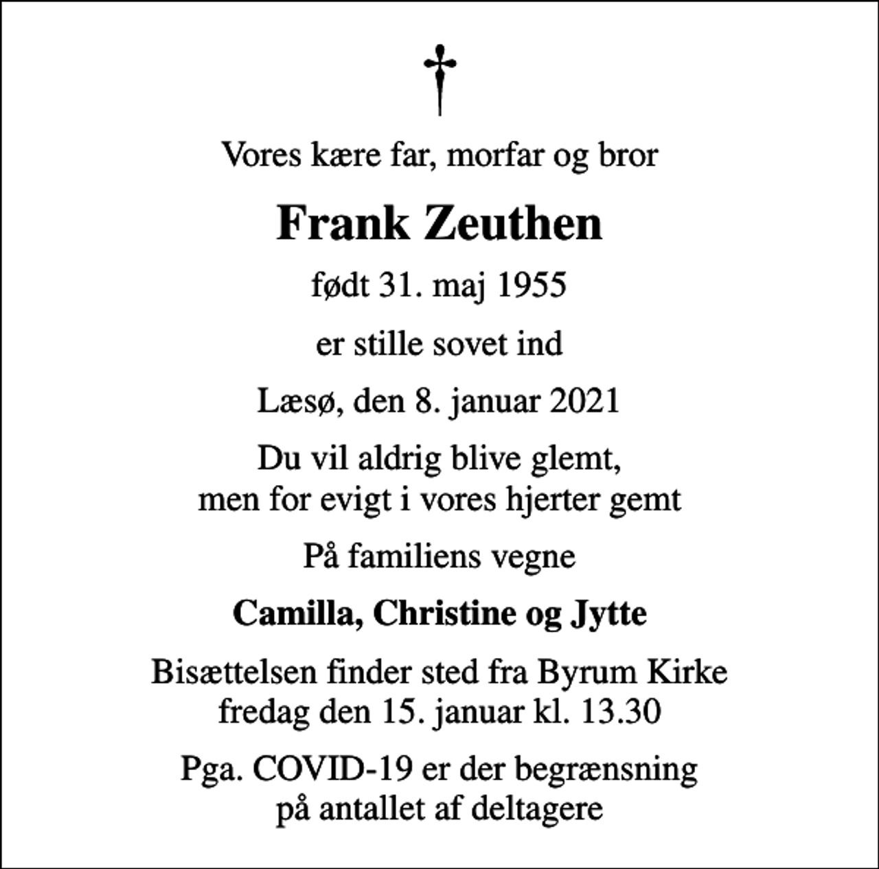 <p>Vores kære far, morfar og bror<br />Frank Zeuthen<br />født 31. maj 1955<br />er stille sovet ind<br />Læsø, den 8. januar 2021<br />Du vil aldrig blive glemt, men for evigt i vores hjerter gemt<br />På familiens vegne<br />Camilla, Christine og Jytte<br />Bisættelsen finder sted fra Byrum Kirke fredag den 15. januar kl. 13.30<br />Pga. COVID-19 er der begrænsning på antallet af deltagere</p>