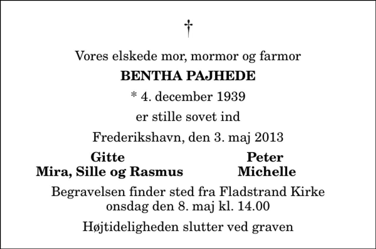 <p>Vores elskede mor, mormor og farmor<br />Bentha Pajhede<br />* 4. december 1939<br />er stille sovet ind<br />Frederikshavn, den 3. maj 2013<br />Gitte<br />Peter<br />Mira, Sille og Rasmus<br />Michelle<br />Begravelsen finder sted fra Fladstrand Kirke onsdag den 8. maj kl. 14.00 Højtideligheden slutter ved graven</p>