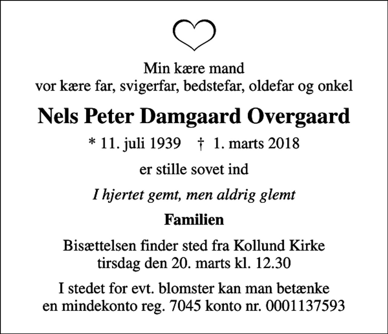 <p>Min kære mand vor kære far, svigerfar, bedstefar, oldefar og onkel<br />Nels Peter Damgaard Overgaard<br />* 11. juli 1939 ✝ 1. marts 2018<br />er stille sovet ind<br />I hjertet gemt, men aldrig glemt<br />Familien<br />Bisættelsen finder sted fra Kollund Kirke tirsdag den 20. marts kl. 12.30<br />I stedet for evt. blomster kan man betænke en mindekonto reg. 7045 konto nr. 0001137593</p>