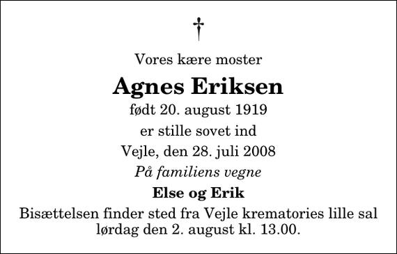 <p>Vores kære moster<br />Agnes Eriksen<br />født 20. august 1919<br />er stille sovet ind<br />Vejle, den 28. juli 2008<br />På familiens vegne<br />Else og Erik<br />Bisættelsen finder sted fra Vejle krematories lille sal lørdag den 2. august kl. 13.00.</p>