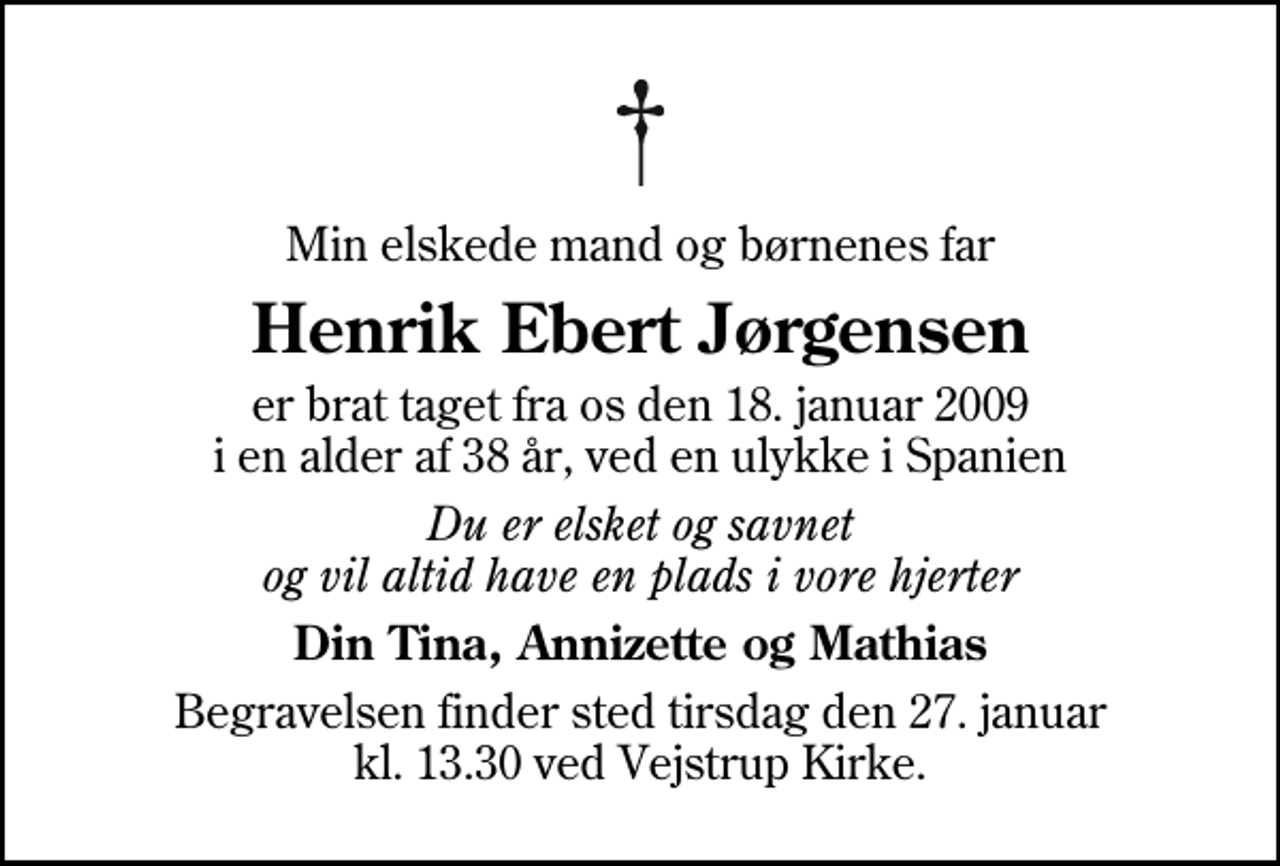 <p>Min elskede mand og børnenes far<br />Henrik Ebert Jørgensen<br />er brat taget fra os den 18. januar 2009 i en alder af 38 år, ved en ulykke i Spanien<br />Du er elsket og savnet og vil altid have en plads i vore hjerter<br />Din Tina, Annizette og Mathias<br />Begravelsen finder sted tirsdag den 27. januar kl. 13.30 ved Vejstrup Kirke</p>