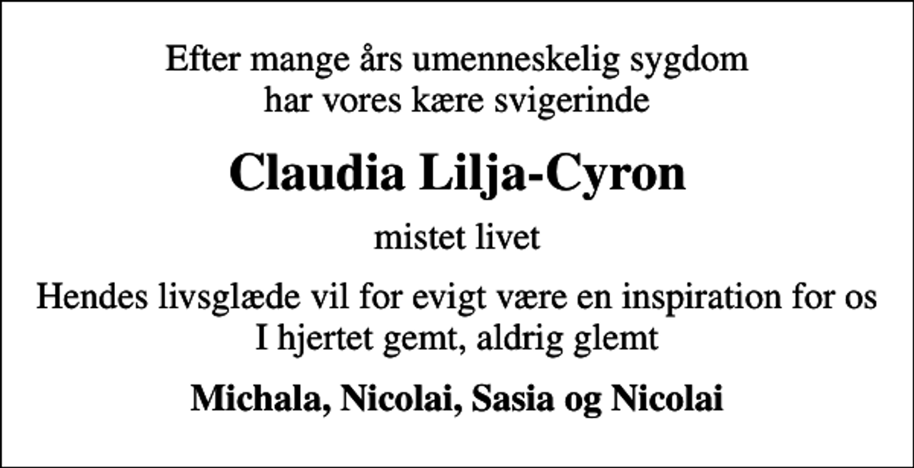 <p>Efter mange års umenneskelig sygdom har vores kære svigerinde<br />Claudia Lilja-Cyron<br />mistet livet<br />Hendes livsglæde vil for evigt være en inspiration for os I hjertet gemt, aldrig glemt<br />Michala, Nicolai, Sasia og Nicolai</p>