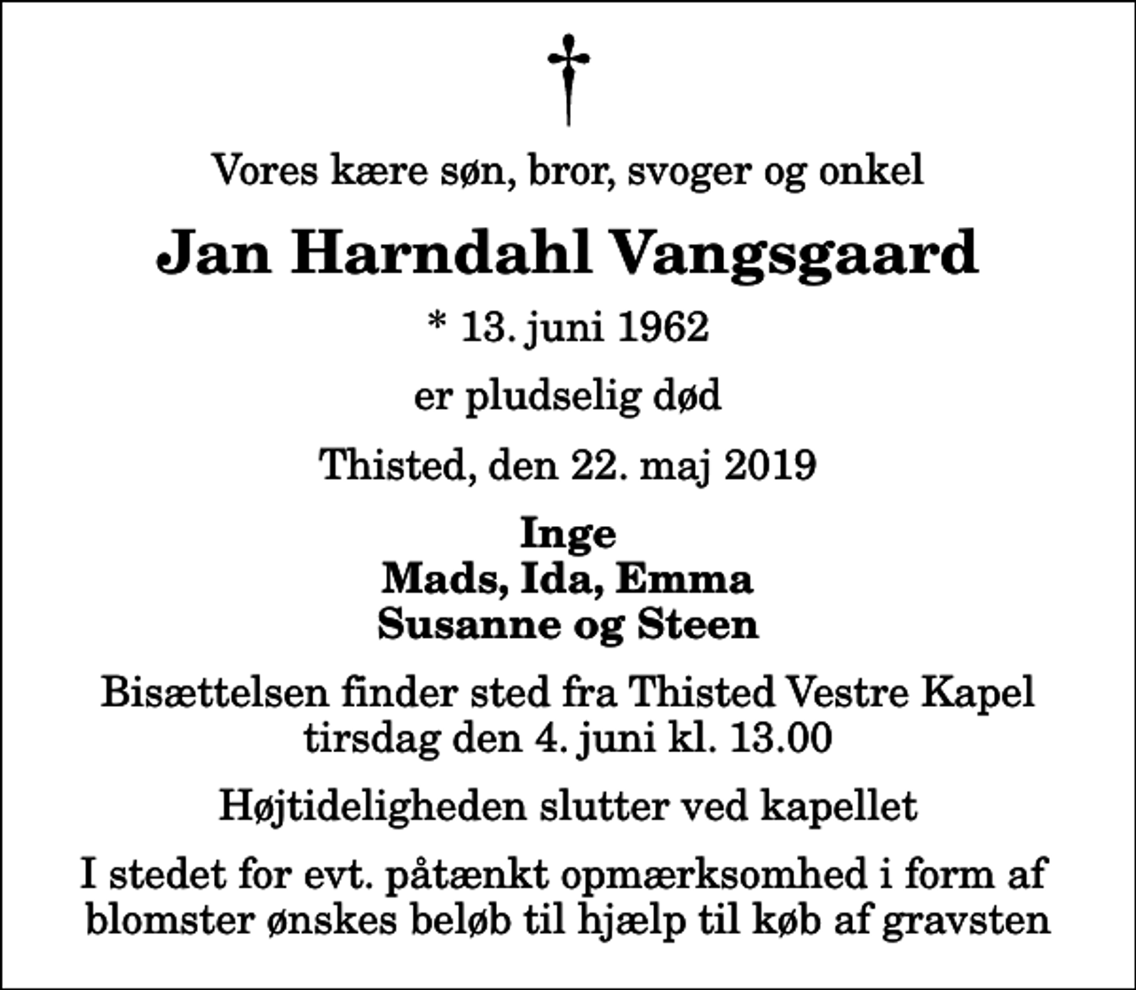 <p>Vores kære søn, bror, svoger og onkel<br />Jan Harndahl Vangsgaard<br />* 13. juni 1962<br />er pludselig død<br />Thisted, den 22. maj 2019<br />Inge Mads, Ida, Emma Susanne og Steen<br />Bisættelsen finder sted fra Thisted Vestre Kapel tirsdag den 4. juni kl. 13.00 Højtideligheden slutter ved kapellet<br />I stedet for evt. påtænkt opmærksomhed i form af blomster ønskes beløb til hjælp til køb af gravsten</p>