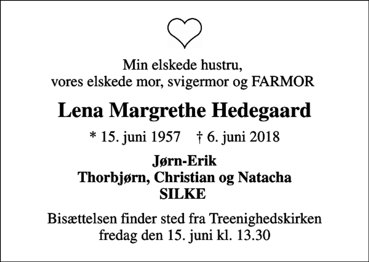 <p>Min elskede hustru, vores elskede mor, svigermor og FARMOR<br />Lena Margrethe Hedegaard<br />* 15. juni 1957 ✝ 6. juni 2018<br />Jørn-Erik Thorbjørn, Christian og Natacha SILKE<br />Bisættelsen finder sted fra Treenighedskirken fredag den 15. juni kl. 13.30</p>