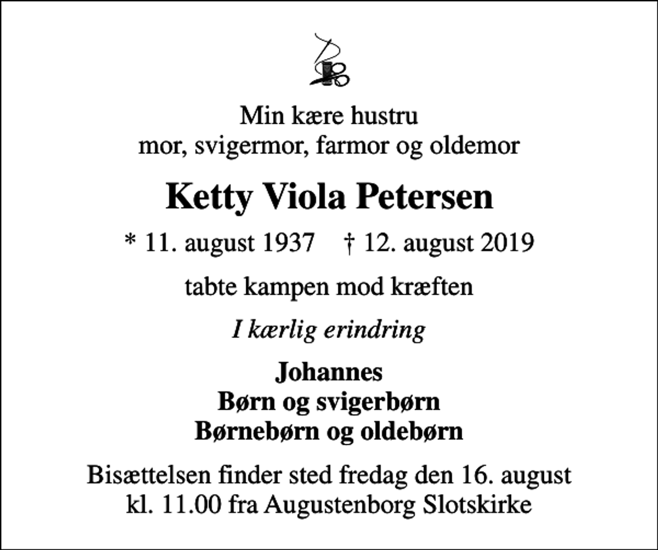 <p>Min kære hustru mor, svigermor, farmor og oldemor<br />Ketty Viola Petersen<br />* 11. august 1937 ✝ 12. august 2019<br />tabte kampen mod kræften<br />I kærlig erindring<br />Johannes Børn og svigerbørn Børnebørn og oldebørn<br />Bisættelsen finder sted fredag den 16. august kl. 11.00 fra Augustenborg Slotskirke</p>