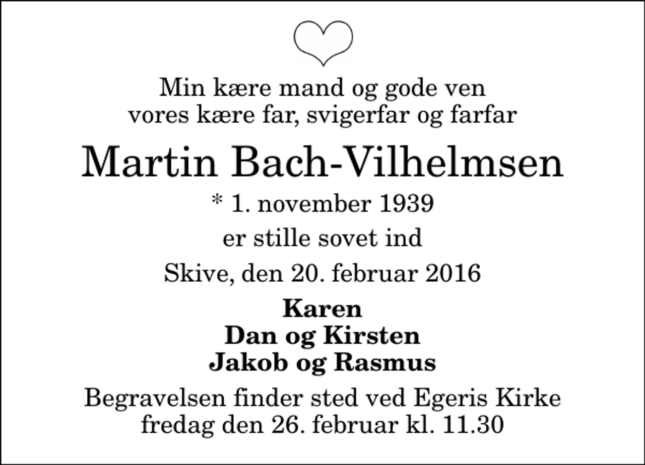 <p>Min kære mand og gode ven vores kære far, svigerfar og farfar<br />Martin Bach-Vilhelmsen<br />* 1. november 1939<br />er stille sovet ind<br />Skive, den 20. februar 2016<br />Karen Dan og Kirsten Jakob og Rasmus<br />Begravelsen finder sted ved Egeris Kirke fredag den 26. februar kl. 11.30</p>
