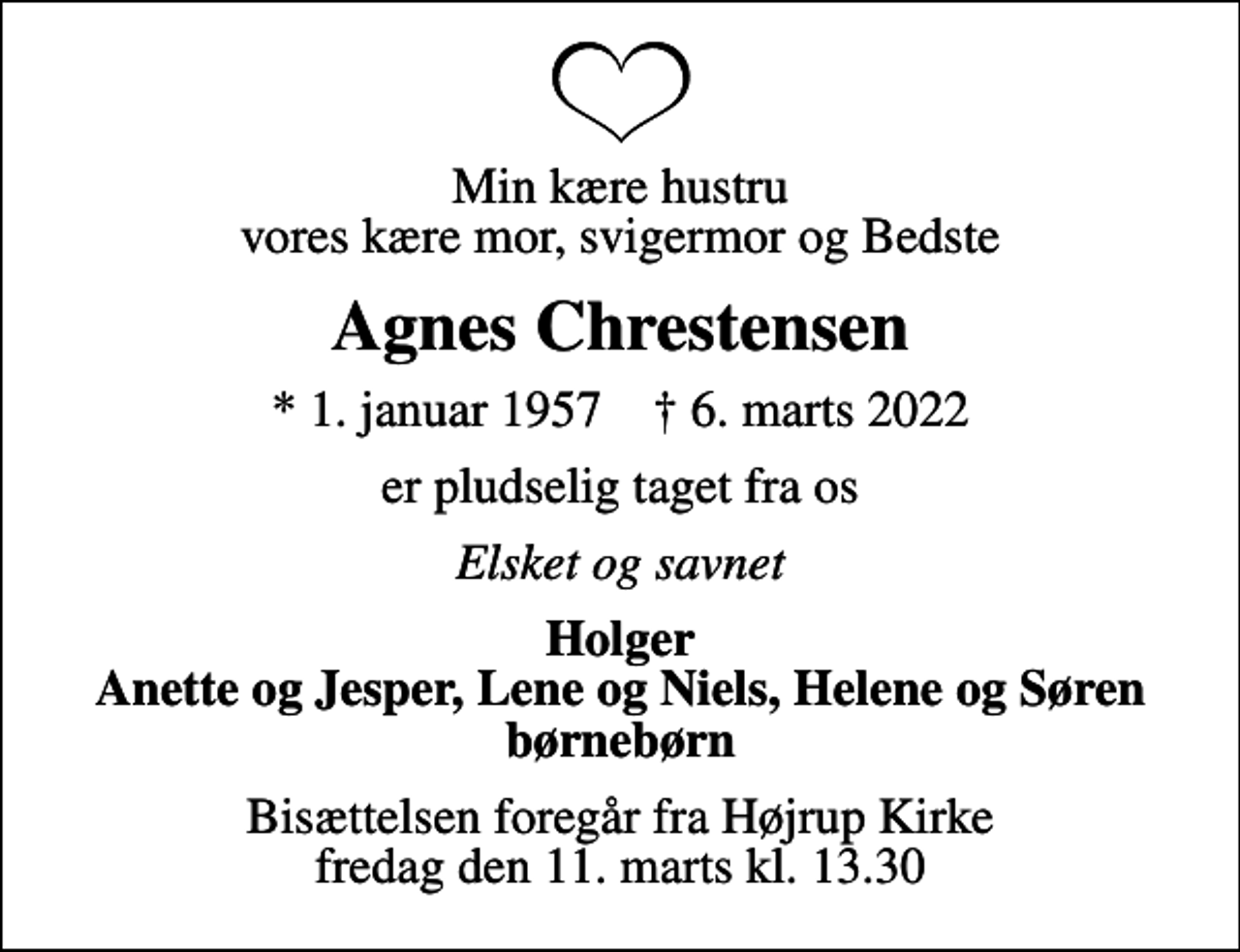 <p>Min kære hustru vores kære mor, svigermor og Bedste<br />Agnes Chrestensen<br />* 1. januar 1957 ✝ 6. marts 2022<br />er pludselig taget fra os<br />Elsket og savnet<br />Holger Anette og Jesper, Lene og Niels, Helene og Søren børnebørn<br />Bisættelsen foregår fra Højrup Kirke fredag den 11. marts kl. 13.30</p>