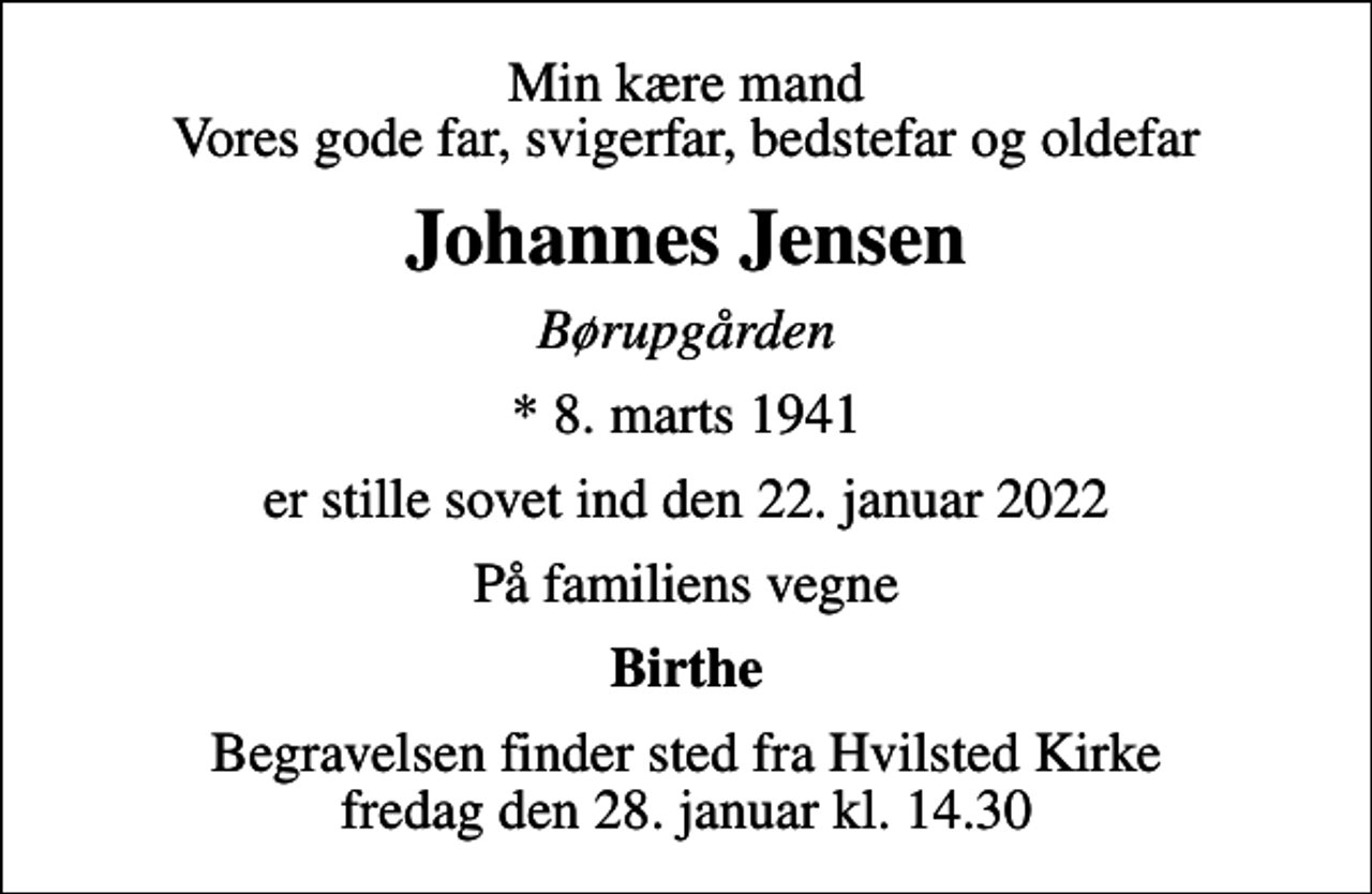 <p>Min kære mand Vores gode far, svigerfar, bedstefar og oldefar<br />Johannes Jensen<br />Børupgården<br />* 8. marts 1941<br />er stille sovet ind den 22. januar 2022<br />På familiens vegne<br />Birthe<br />Begravelsen finder sted fra Hvilsted Kirke fredag den 28. januar kl. 14.30</p>