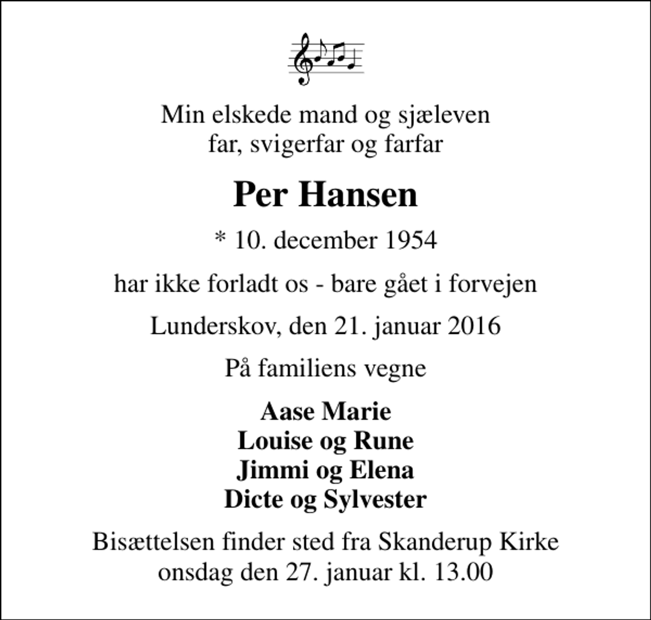 <p>Min elskede mand og sjæleven far, svigerfar og farfar<br />Per Hansen<br />* 10. december 1954<br />har ikke forladt os - bare gået i forvejen<br />Lunderskov, den 21. januar 2016<br />På familiens vegne<br />Aase Marie Louise og Rune Jimmi og Elena Dicte og Sylvester<br />Bisættelsen finder sted fra Skanderup Kirke onsdag den 27. januar kl. 13.00</p>