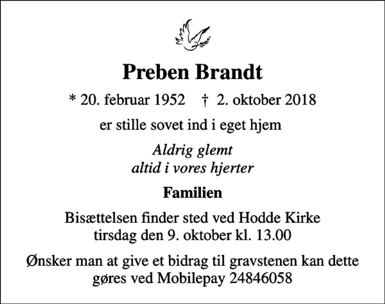 <p>Preben Brandt<br />* 20. februar 1952 ✝ 2. oktober 2018<br />er stille sovet ind i eget hjem<br />Aldrig glemt altid i vores hjerter<br />Familien<br />Bisættelsen finder sted ved Hodde Kirke tirsdag den 9. oktober kl. 13.00<br />Ønsker man at give et bidrag til gravstenen kan dette gøres ved Mobilepay 24846058</p>