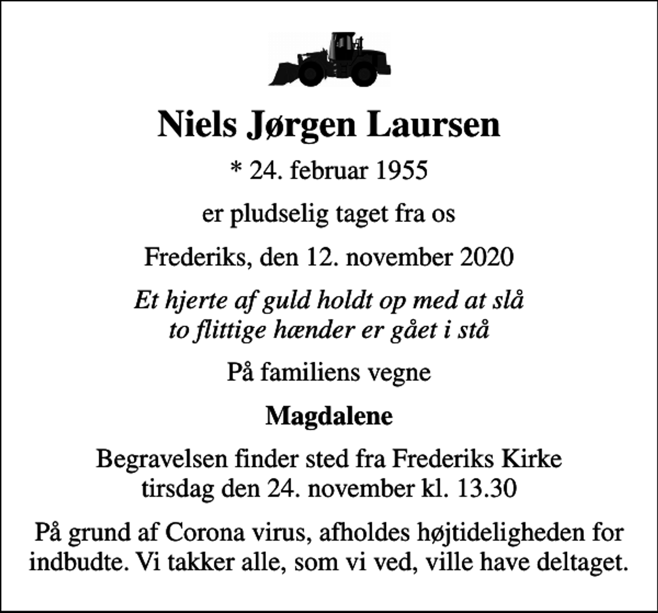 <p>Niels Jørgen Laursen<br />* 24. februar 1955<br />er pludselig taget fra os<br />Frederiks, den 12. november 2020<br />Et hjerte af guld holdt op med at slå to flittige hænder er gået i stå<br />På familiens vegne<br />Magdalene<br />Begravelsen finder sted fra Frederiks Kirke tirsdag den 24. november kl. 13.30<br />På grund af Corona virus, afholdes højtideligheden for indbudte. Vi takker alle, som vi ved, ville have deltaget.</p>