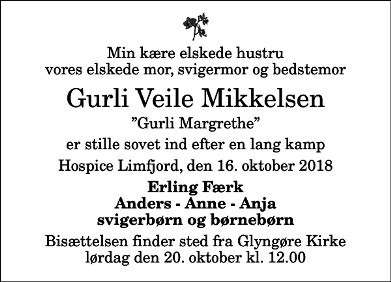 <p>Min kære elskede hustru vores elskede mor, svigermor og bedstemor<br />Gurli Veile Mikkelsen<br />Gurli Margrethe<br />er stille sovet ind efter en lang kamp<br />Hospice Limfjord, den 16. oktober 2018<br />Erling Færk Anders - Anne - Anja svigerbørn og børnebørn<br />Bisættelsen finder sted fra Glyngøre Kirke lørdag den 20. oktober kl. 12.00</p>