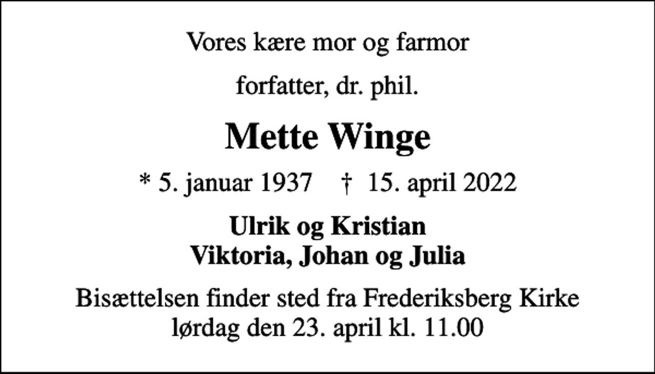 <p>Vores kære mor og farmor<br />forfatter, dr. phil.<br />Mette Winge<br />* 5. januar 1937 ✝ 15. april 2022<br />Ulrik og Kristian Viktoria, Johan og Julia<br />Bisættelsen finder sted fra Frederiksberg Kirke lørdag den 23. april kl. 11.00</p>
