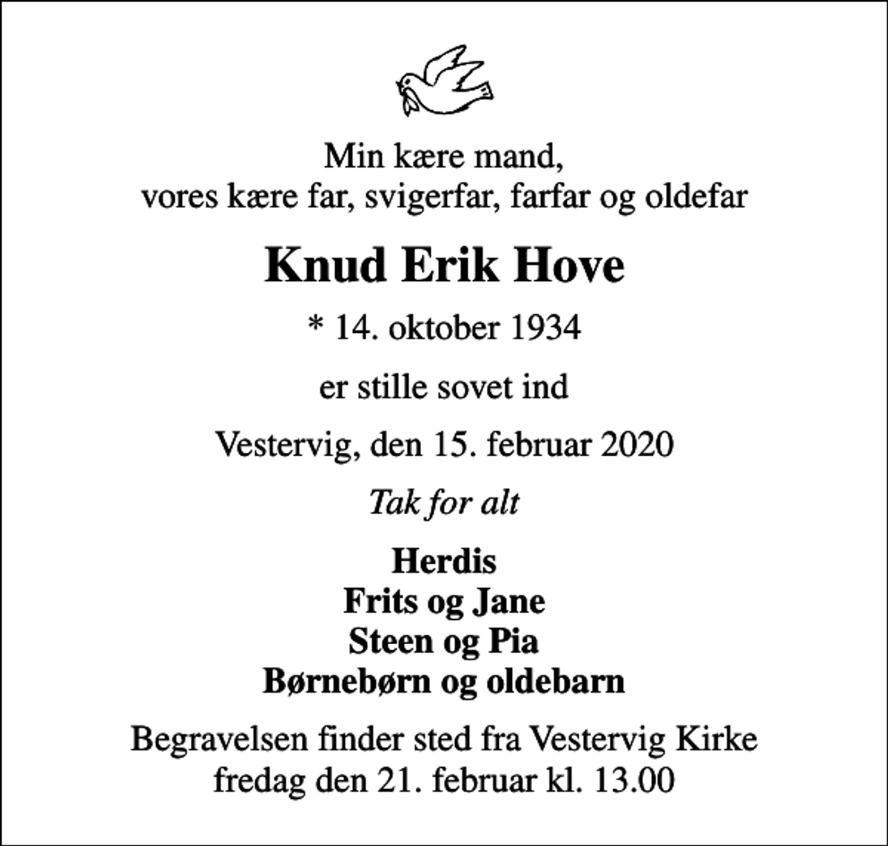<p>Min kære mand, vores kære far, svigerfar, farfar og oldefar<br />Knud Erik Hove<br />* 14. oktober 1934<br />er stille sovet ind<br />Vestervig, den 15. februar 2020<br />Tak for alt<br />Herdis Frits og Jane Steen og Pia Børnebørn og oldebarn<br />Begravelsen finder sted fra Vestervig Kirke fredag den 21. februar kl. 13.00</p>