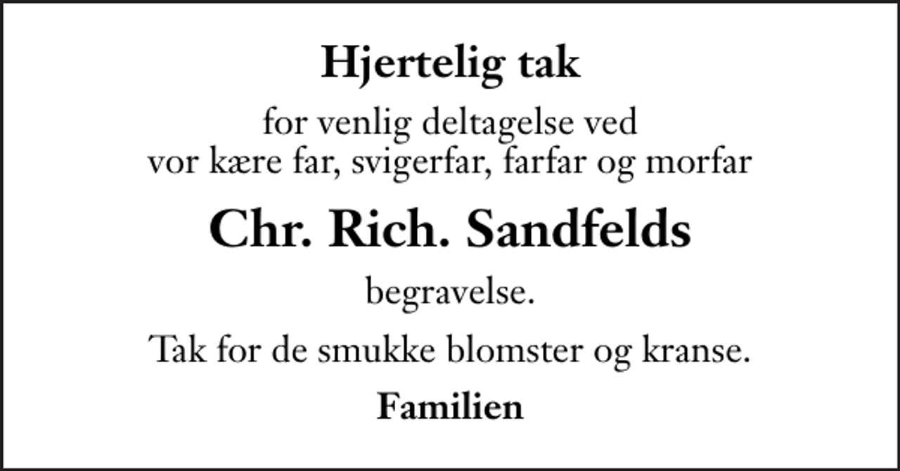 <p>Hjertelig tak<br />for venlig deltagelse ved vor kære far, svigerfar, farfar og morfar<br />Chr. Rich. Sandfelds<br />begravelse.<br />Tak for de smukke blomster og kranse.<br />Familien</p>