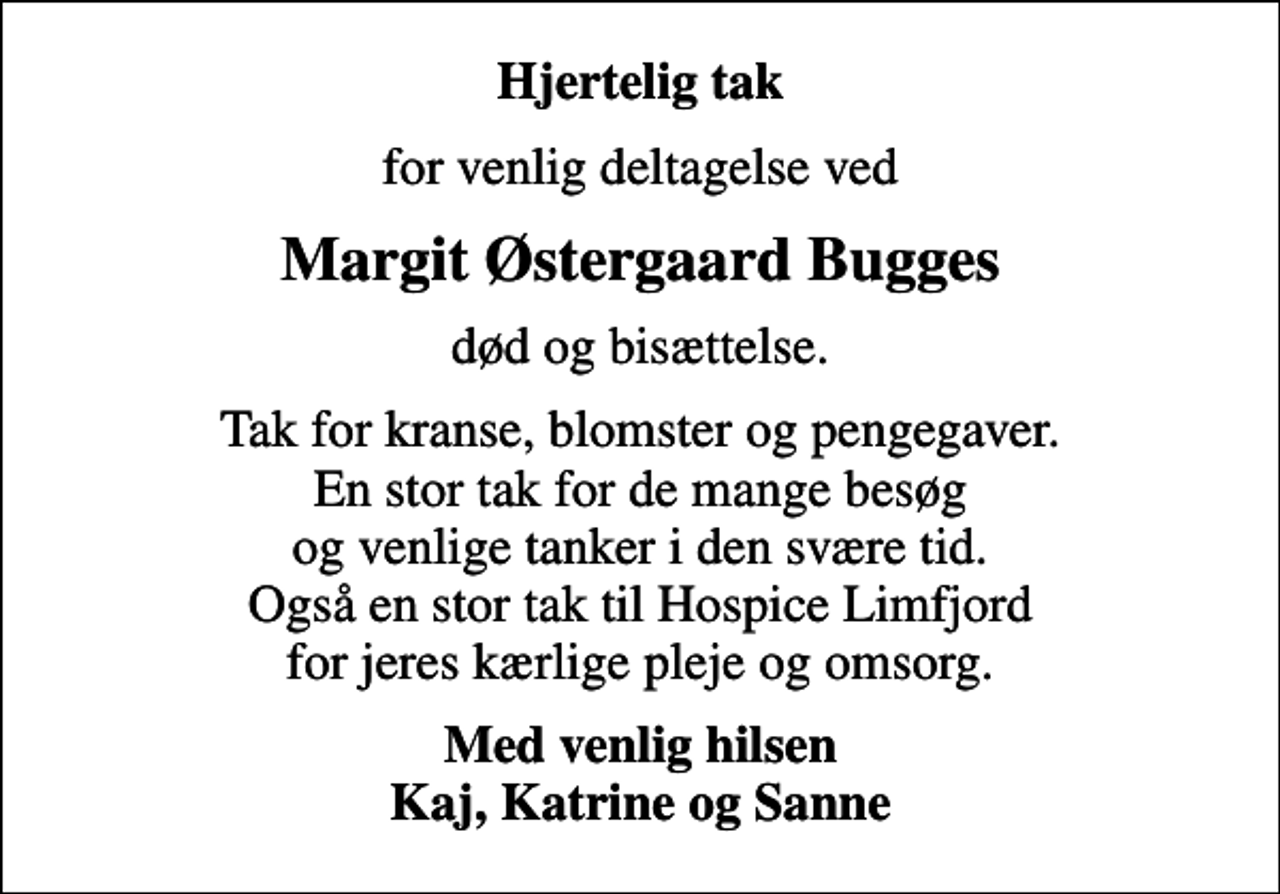 <p>Hjertelig tak<br />for venlig deltagelse ved<br />Margit Østergaard Bugges<br />død og bisættelse.<br />Tak for kranse, blomster og pengegaver. En stor tak for de mange besøg og venlige tanker i den svære tid. Også en stor tak til Hospice Limfjord for jeres kærlige pleje og omsorg.<br />Med venlig hilsen Kaj, Katrine og Sanne</p>