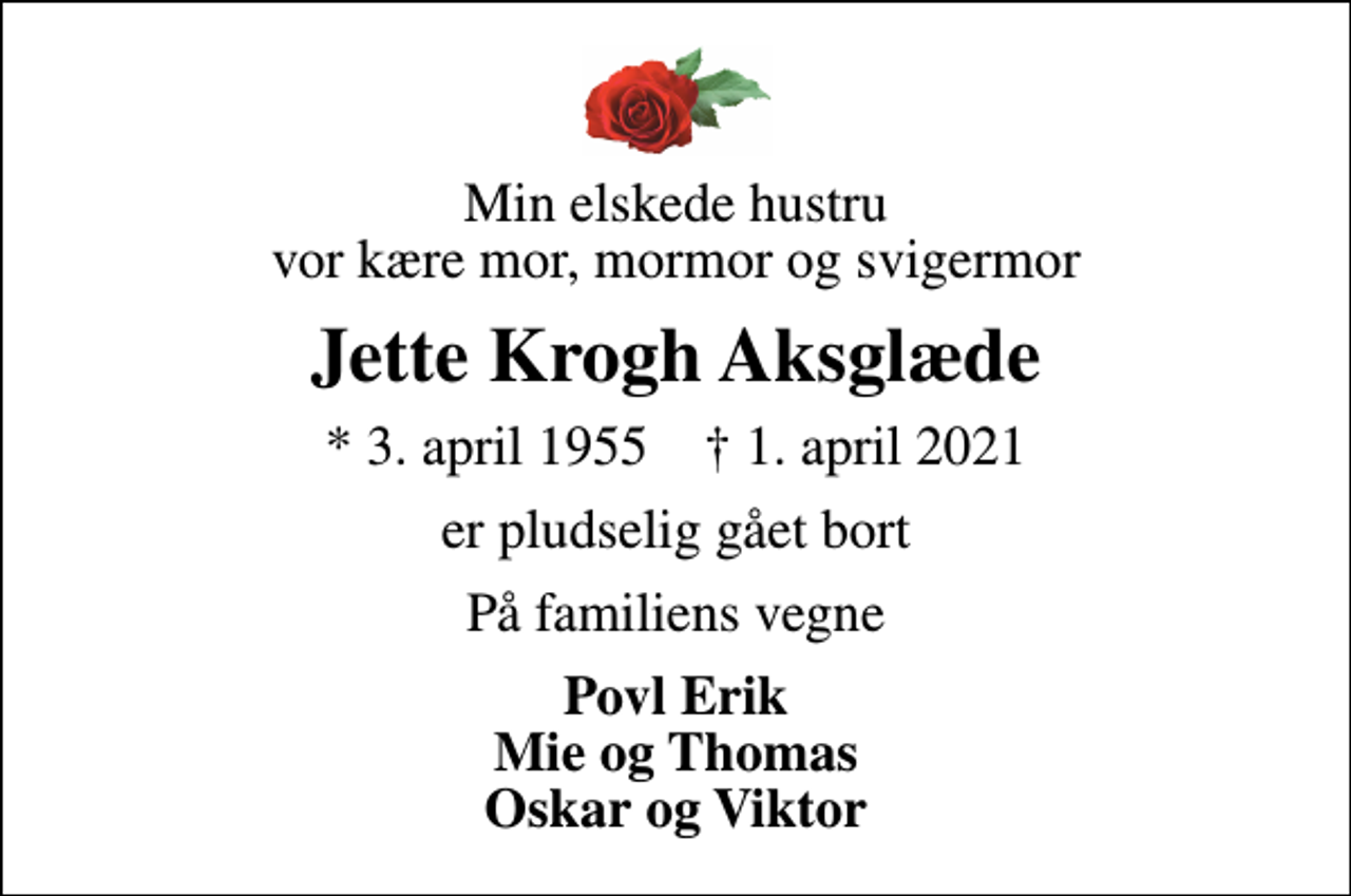<p>Min elskede hustru vor kære mor, mormor og svigermor<br />Jette Krogh Aksglæde<br />* 3. april 1955 ✝ 1. april 2021<br />er pludselig gået bort<br />På familiens vegne<br />Povl Erik Mie og Thomas Oskar og Viktor</p>