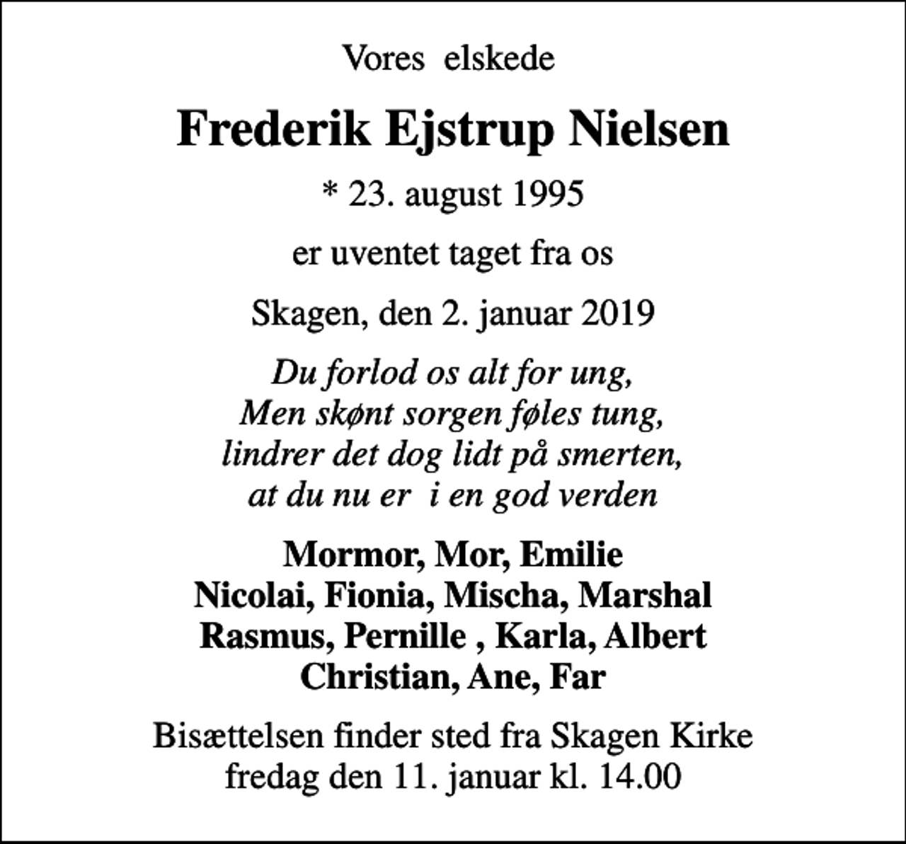 <p>Vores elskede<br />Frederik Ejstrup Nielsen<br />* 23. august 1995<br />er uventet taget fra os<br />Skagen, den 2. januar 2019<br />Du forlod os alt for ung, Men skønt sorgen føles tung, lindrer det dog lidt på smerten, at du nu er i en god verden<br />Mormor, Mor, Emilie Nicolai, Fionia, Mischa, Marshal Rasmus, Pernille , Karla, Albert Christian, Ane, Far<br />Bisættelsen finder sted fra Skagen Kirke fredag den 11. januar kl. 14.00</p>