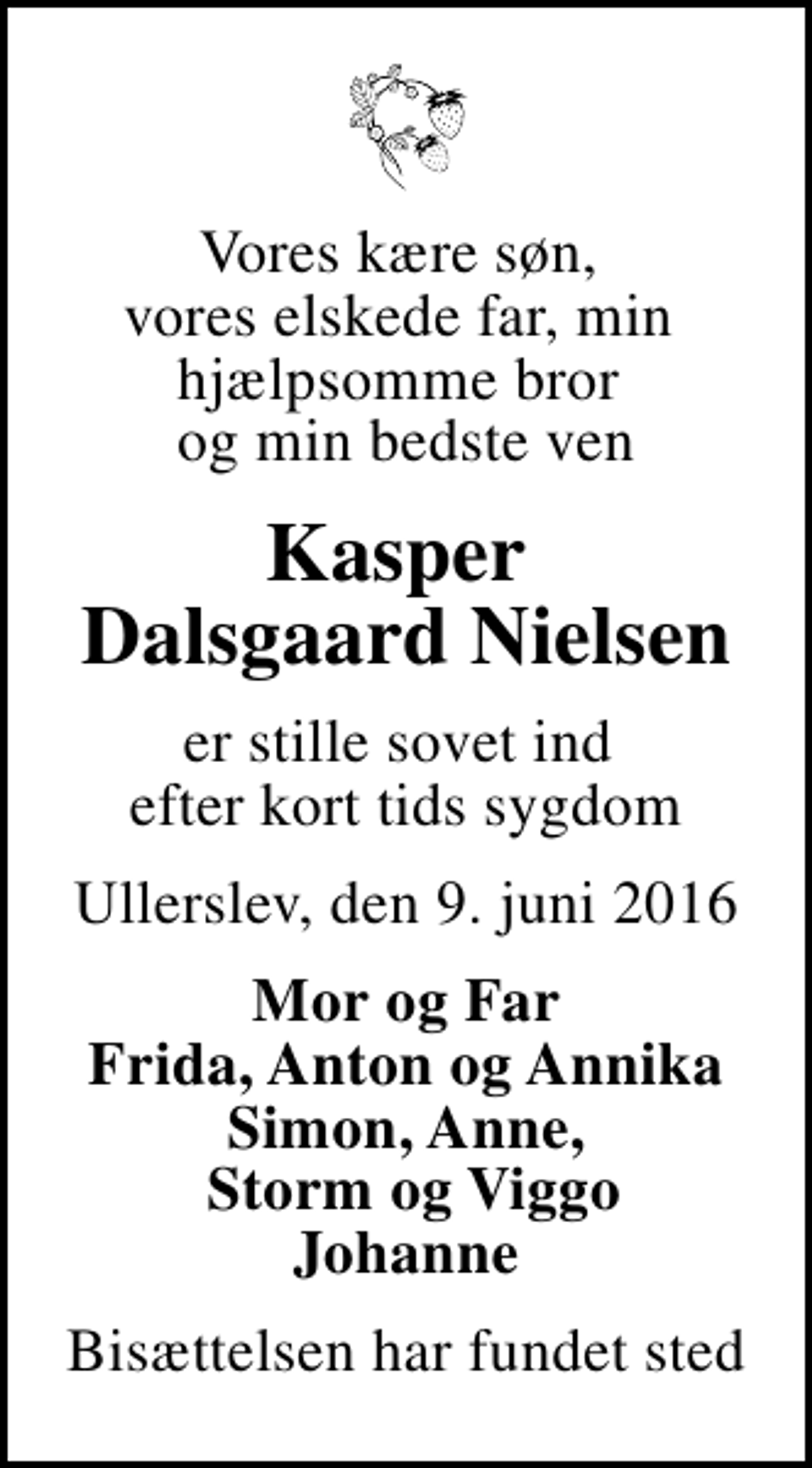 <p>Vores kære søn, vores elskede far, min hjælpsomme bror og min bedste ven<br />Kasper Dalsgaard Nielsen<br />er stille sovet ind efter kort tids sygdom<br />Ullerslev, den 9. juni 2016<br />Mor og Far Frida, Anton og Annika Simon, Anne, Storm og Viggo Johanne<br />Bisættelsen har fundet sted</p>