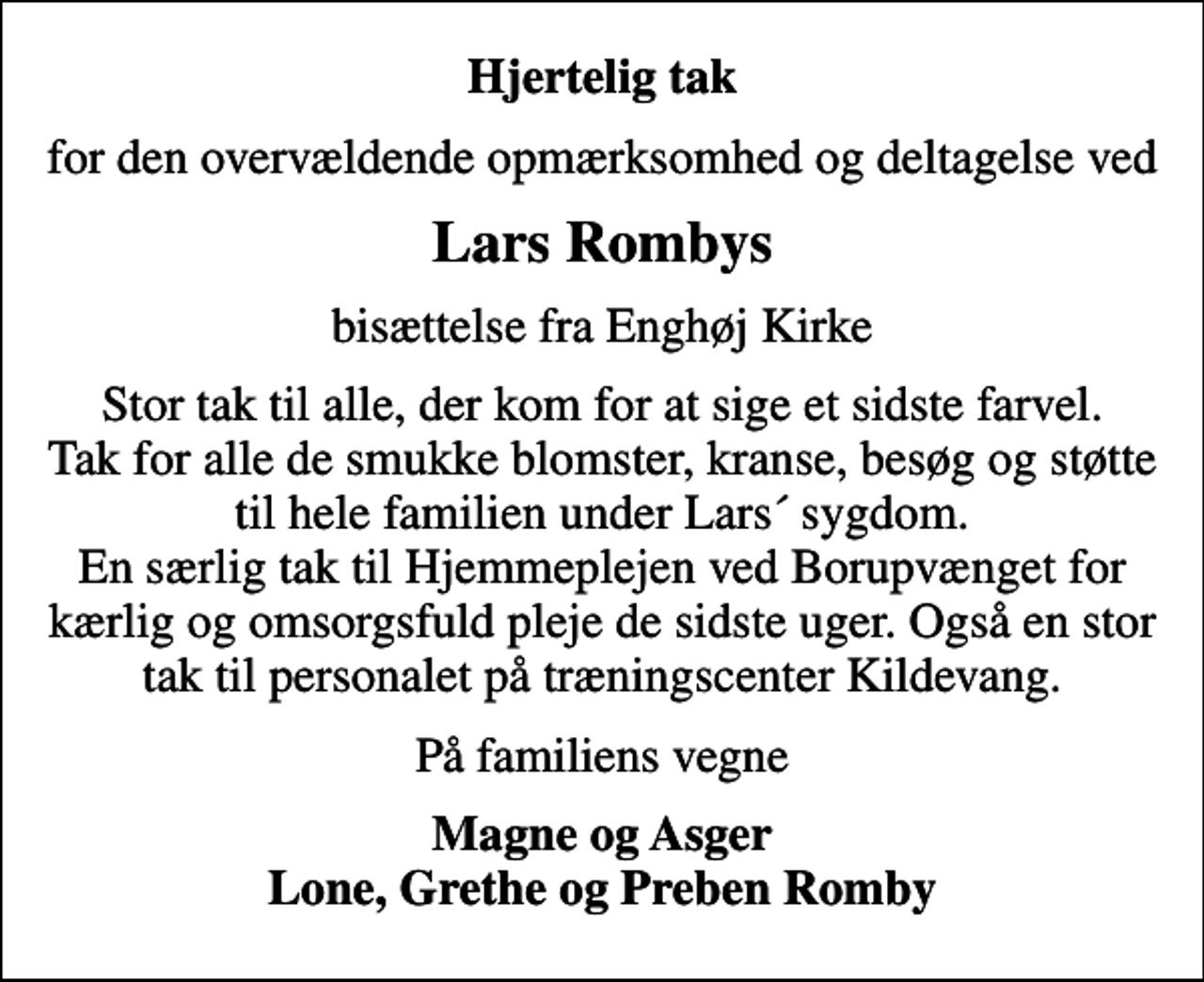 <p>Hjertelig tak<br />for den overvældende opmærksomhed og deltagelse ved<br />Lars Rombys<br />bisættelse fra Enghøj Kirke<br />Stor tak til alle, der kom for at sige et sidste farvel. Tak for alle de smukke blomster, kranse, besøg og støtte til hele familien under Lars´ sygdom. En særlig tak til Hjemmeplejen ved Borupvænget for kærlig og omsorgsfuld pleje de sidste uger. Også en stor tak til personalet på træningscenter Kildevang.<br />På familiens vegne<br />Magne og Asger Lone, Grethe og Preben Romby</p>