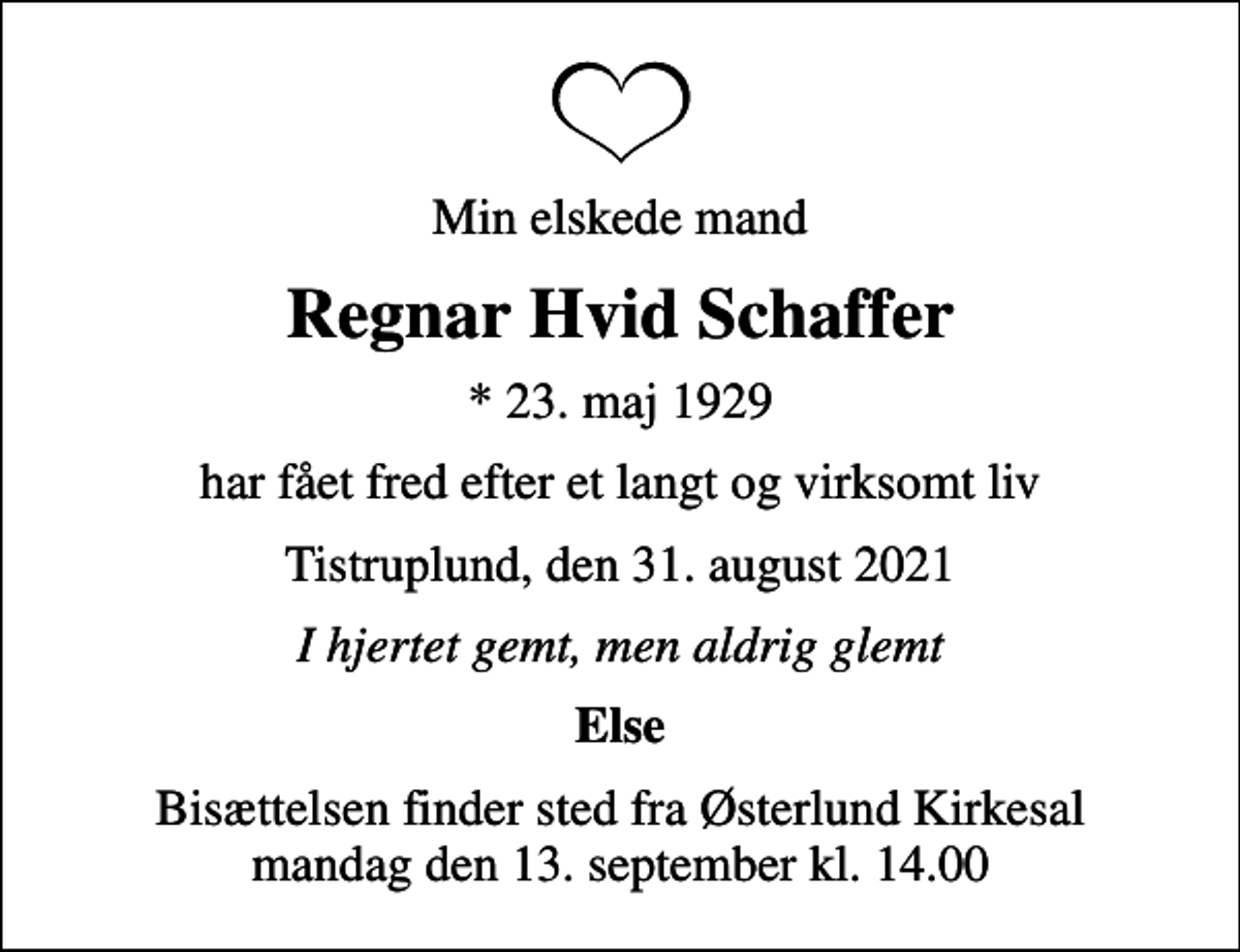 <p>Min elskede mand<br />Regnar Hvid Schaffer<br />* 23. maj 1929<br />har fået fred efter et langt og virksomt liv<br />Tistruplund, den 31. august 2021<br />I hjertet gemt, men aldrig glemt<br />Else<br />Bisættelsen finder sted fra Østerlund Kirkesal mandag den 13. september kl. 14.00</p>