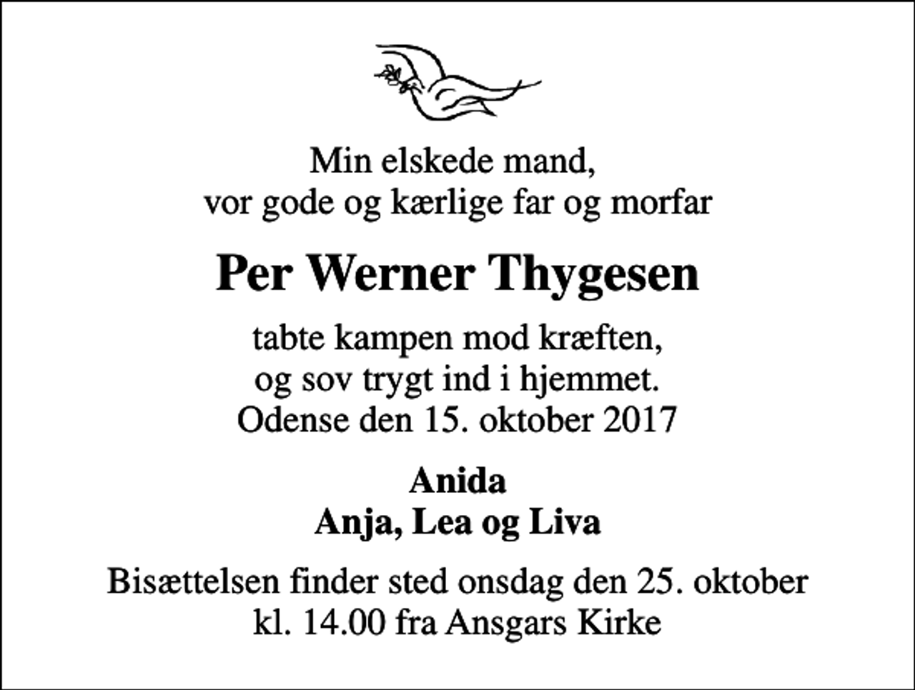 <p>Min elskede mand, vor gode og kærlige far og morfar<br />Per Werner Thygesen<br />tabte kampen mod kræften, og sov trygt ind i hjemmet. Odense den 15. oktober 2017<br />Anida Anja, Lea og Liva<br />Bisættelsen finder sted onsdag den 25. oktober kl. 14.00 fra Ansgars Kirke</p>