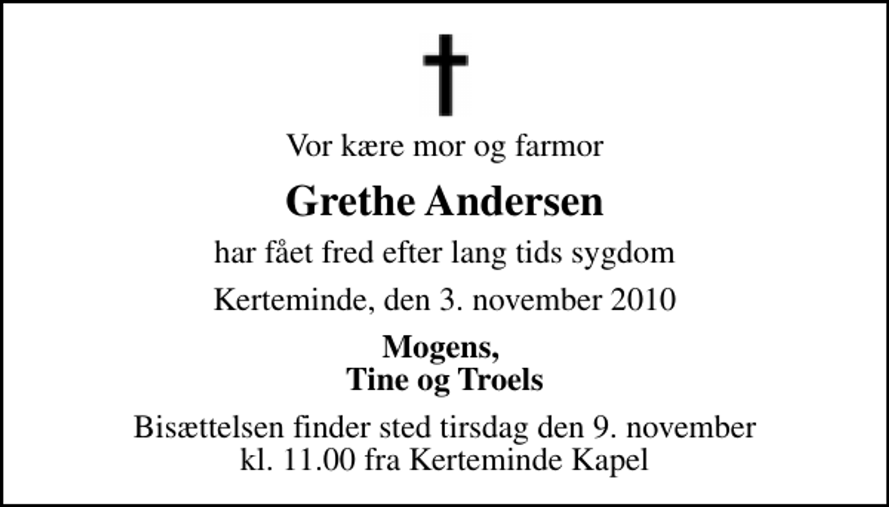 <p>Vor kære mor og farmor<br />Grethe Andersen<br />har fået fred efter lang tids sygdom<br />Kerteminde, den 3. november 2010<br />Mogens, Tine og Troels<br />Bisættelsen finder sted tirsdag den 9. november kl. 11.00 fra Kerteminde Kirkegårdskapel</p>