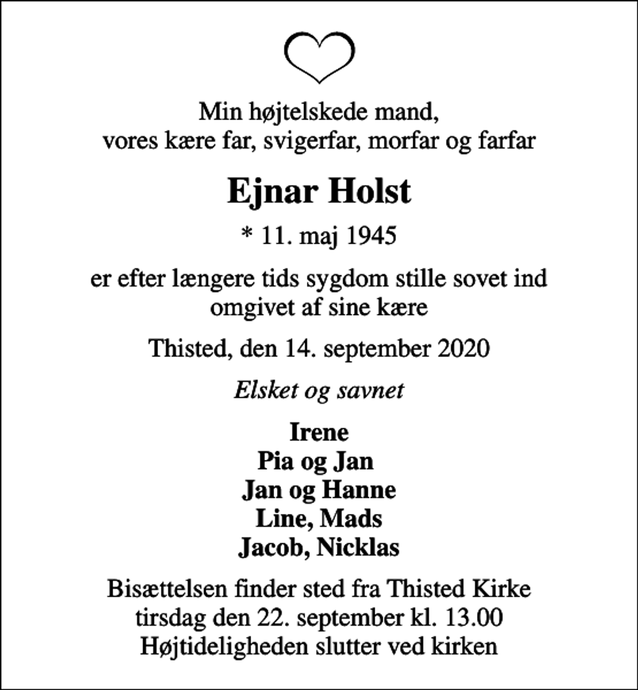 <p>Min højtelskede mand, vores kære far, svigerfar, morfar og farfar<br />Ejnar Holst<br />* 11. maj 1945<br />er efter længere tids sygdom stille sovet ind omgivet af sine kære<br />Thisted, den 14. september 2020<br />Elsket og savnet<br />Irene Pia og Jan Jan og Hanne Line, Mads Jacob, Nicklas<br />Bisættelsen finder sted fra Thisted Kirke tirsdag den 22. september kl. 13.00 Højtideligheden slutter ved kirken</p>