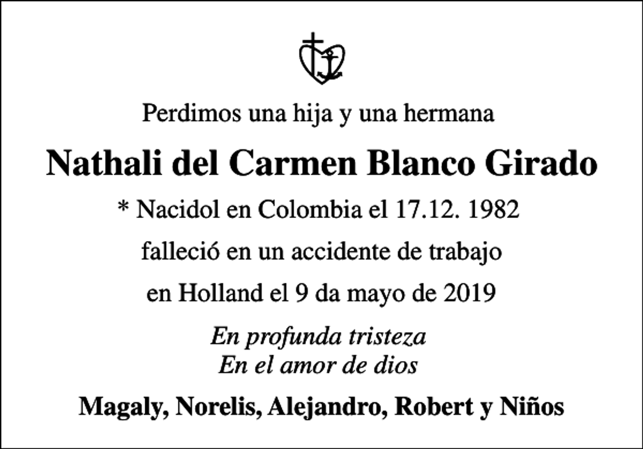 <p>Perdimos una hija y una hermana<br />Nathali del Carmen Blanco Girado<br />* Nacidol en Colombia el 17.12. 1982<br />falleció en un accidente de trabajo<br />en Holland el 9 da mayo de 2019<br />En profunda tristeza En el amor de dios<br />Magaly, Norelis, Alejandro, Robert y Niños</p>