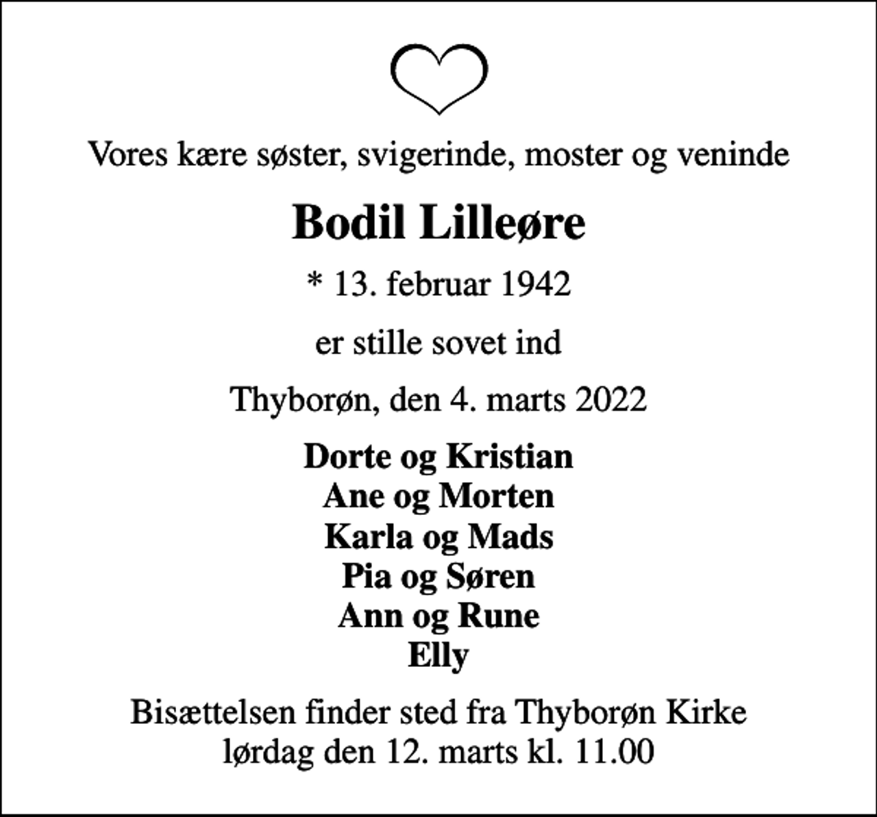 <p>Vores kære søster, svigerinde, moster og veninde<br />Bodil Lilleøre<br />* 13. februar 1942<br />er stille sovet ind<br />Thyborøn, den 4. marts 2022<br />Dorte og Kristian Ane og Morten Karla og Mads Pia og Søren Ann og Rune Elly<br />Bisættelsen finder sted fra Thyborøn Kirke lørdag den 12. marts kl. 11.00</p>