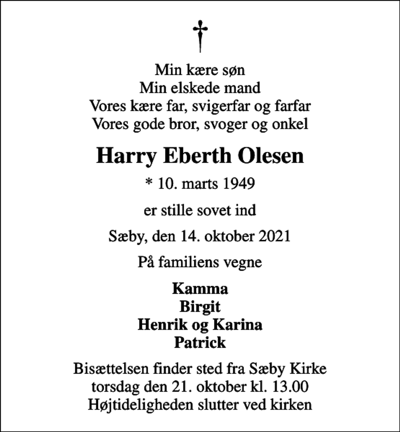 <p>Min kære søn Min elskede mand Vores kære far, svigerfar og farfar Vores gode bror, svoger og onkel<br />Harry Eberth Olesen<br />* 10. marts 1949<br />er stille sovet ind<br />Sæby, den 14. oktober 2021<br />På familiens vegne<br />Kamma Birgit Henrik og Karina Patrick<br />Bisættelsen finder sted fra Sæby Kirke torsdag den 21. oktober kl. 13.00 Højtideligheden slutter ved kirken</p>