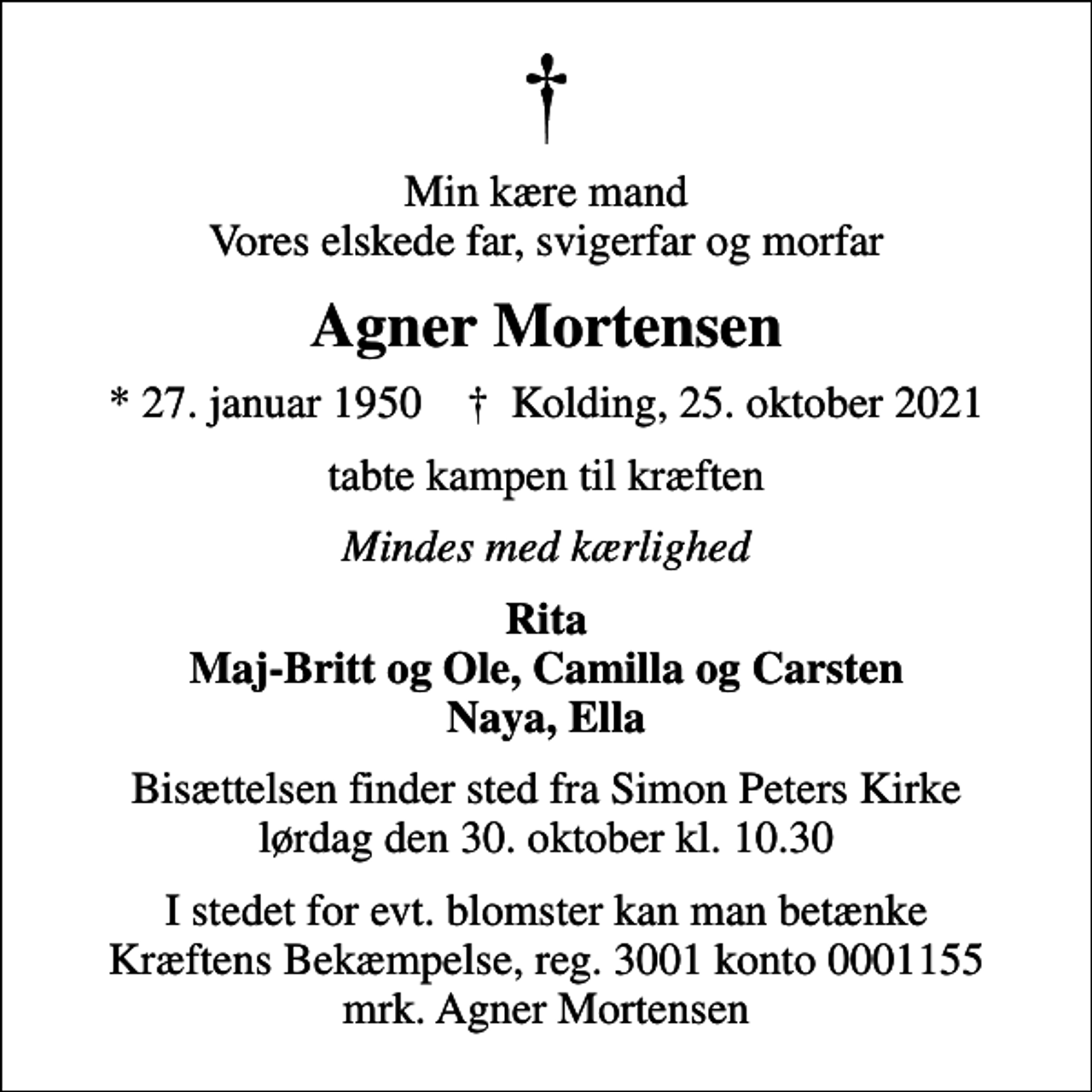 <p>Min kære mand Vores elskede far, svigerfar og morfar<br />Agner Mortensen<br />* 27. januar 1950 ✝ Kolding, 25. oktober 2021<br />tabte kampen til kræften<br />Mindes med kærlighed<br />Rita Maj-Britt og Ole, Camilla og Carsten Naya, Ella<br />Bisættelsen finder sted fra Simon Peters Kirke lørdag den 30. oktober kl. 10.30<br />I stedet for evt. blomster kan man betænke<br />Kræftens Bekæmpelse reg.3001konto0001155mrk. Agner<br />Mortensen</p>