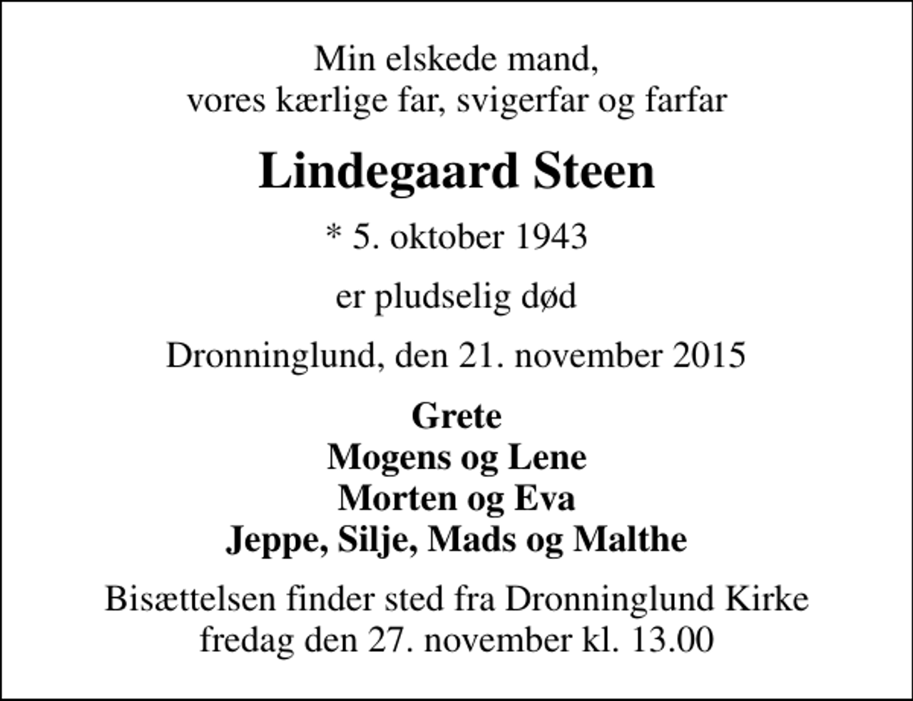 <p>Min elskede mand, vores kærlige far, svigerfar og farfar<br />Lindegaard Steen<br />* 5. oktober 1943<br />er pludselig død<br />Dronninglund, den 21. november 2015<br />Grete Mogens og Lene Morten og Eva Jeppe, Silje, Mads og Malthe<br />Bisættelsen finder sted fra Dronninglund Kirke fredag den 27. november kl. 13.00</p>