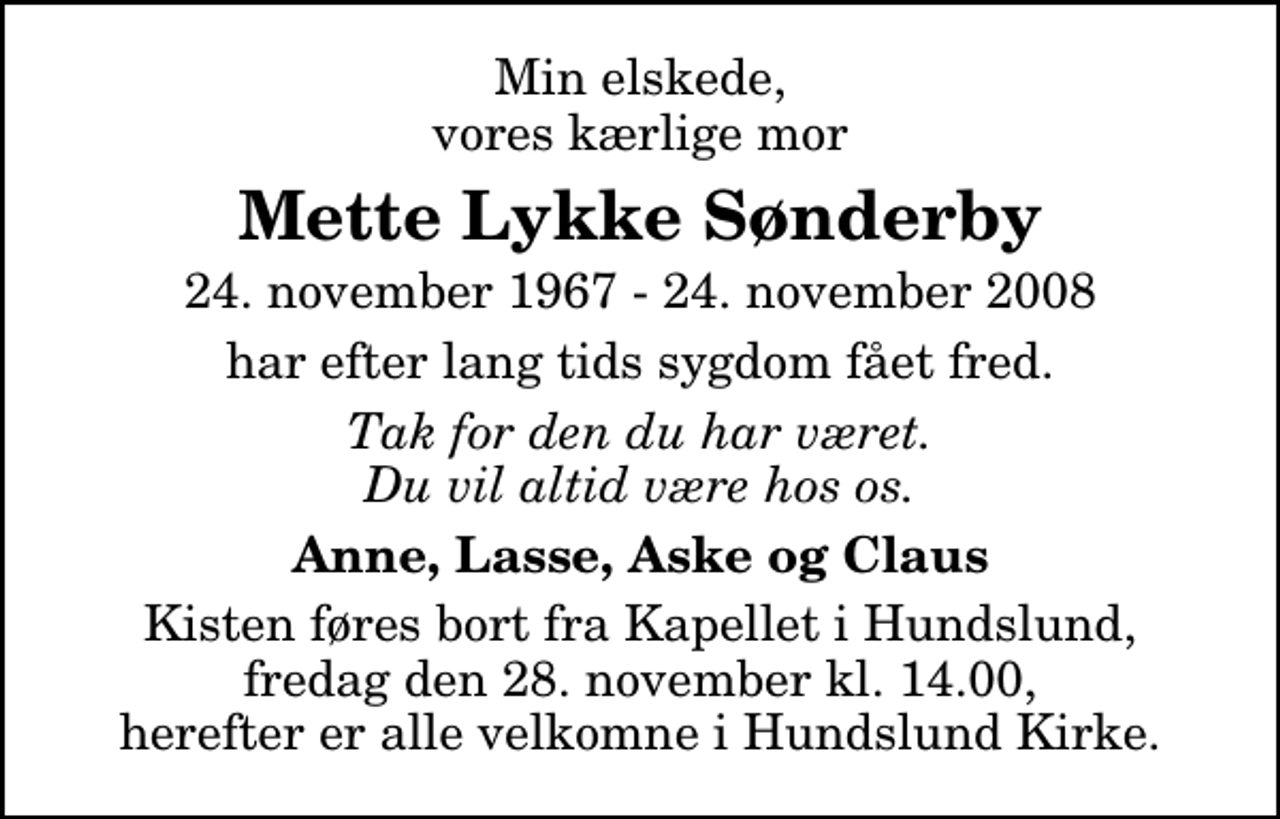 <p>Min elskede, vores kærlige mor<br />Mette Lykke Sønderby<br />24. november 1967 - 24. november 2008<br />har efter lang tids sygdom fået fred.<br />Tak for den du har været. Du vil altid være hos os.<br />Anne, Lasse, Aske og Claus<br />Ceremonien har fundet sted. Tak for blomster, kranse, breve og varme ord.</p>