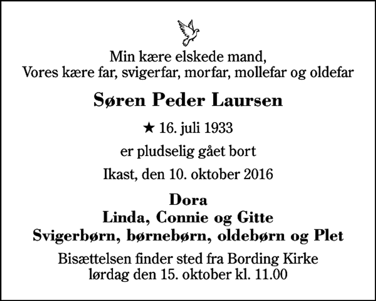 <p>Min kære elskede mand, Vores kære far, svigerfar, morfar, mollefar og oldefar<br />Søren Peder Laursen<br />* 16. juli 1933<br />er pludselig gået bort<br />Ikast, den 10. oktober 2016<br />Dora Linda, Connie og Gitte Svigerbørn, børnebørn, oldebørn og Plet<br />Bisættelsen finder sted fra Bording Kirke lørdag den 15. oktober kl. 11.00</p>