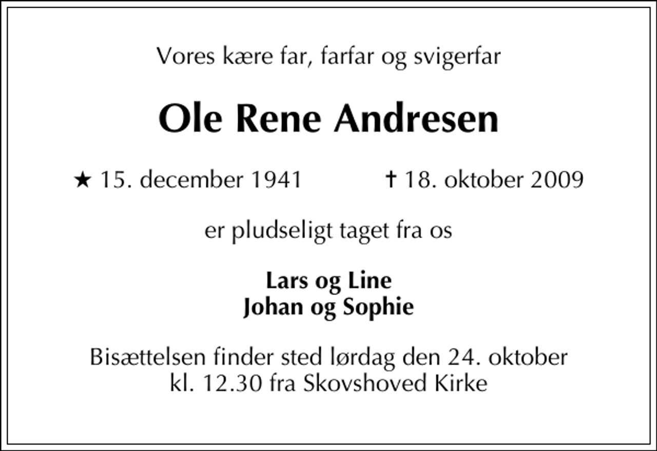 <p>Vores kære far, farfar og svigerfar<br />Ole Rene Andresen<br />* 15. december 1941 ✝ 18. oktober 2009<br />er pludseligt taget fra os<br />Lars og Line Johan og Sophie<br />Bisættelsen finder sted lørdag den 24. oktober kl. 12.30 fra Skovshoved Kirke</p>