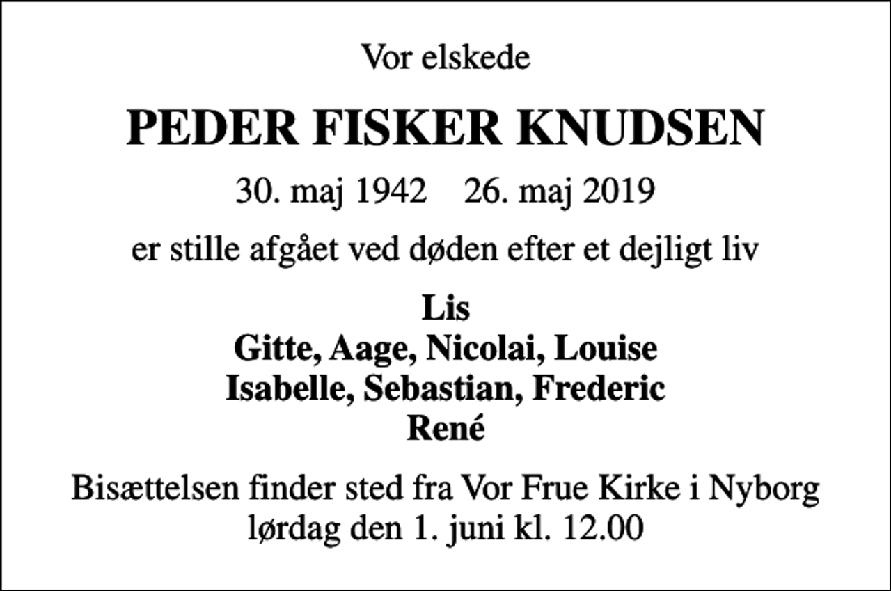 <p>Vor elskede<br />PEDER FISKER KNUDSEN<br />30. maj 1942 26. maj 2019<br />er stille afgået ved døden efter et dejligt liv<br />Lis Gitte, Aage, Nicolai, Louise Isabelle, Sebastian, Frederic René<br />Bisættelsen finder sted fra Vor Frue Kirke i Nyborg lørdag den 1. juni kl. 12.00</p>
