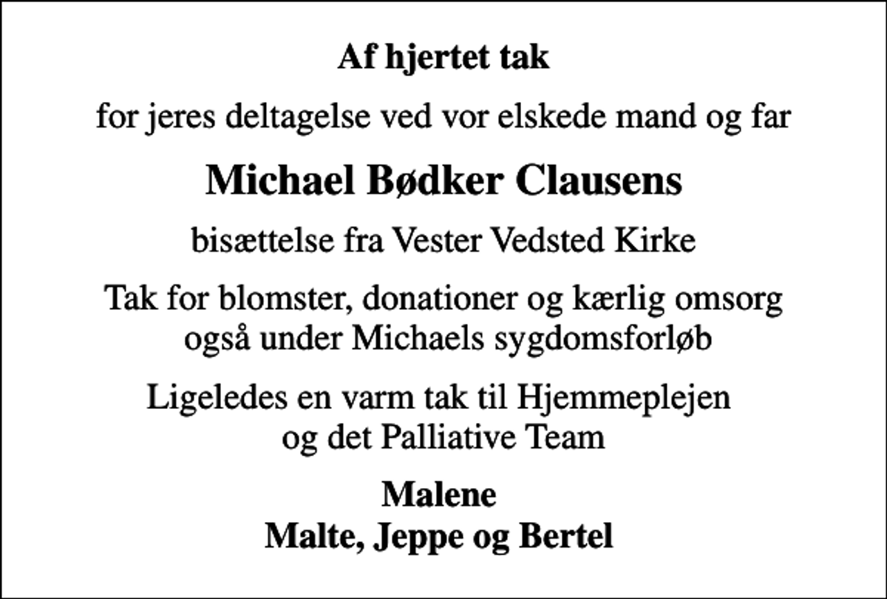 <p>Af hjertet tak<br />for jeres deltagelse ved vor elskede mand og far<br />Michael Bødker Clausens<br />bisættelse fra Vester Vedsted Kirke<br />Tak for blomster, donationer og kærlig omsorg også under Michaels sygdomsforløb<br />Ligeledes en varm tak til Hjemmeplejen og det Palliative Team<br />Malene Malte, Jeppe og Bertel</p>