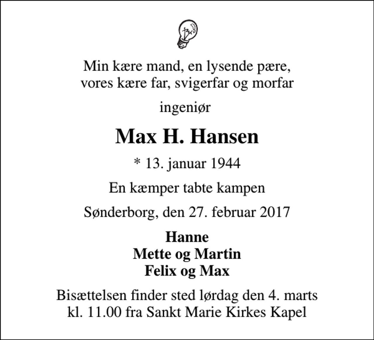 <p>Min kære mand, en lysende pære, vores kære far, svigerfar og morfar<br />ingeniør<br />Max H. Hansen<br />* 13. januar 1944<br />En kæmper tabte kampen<br />Sønderborg, den 27. februar 2017<br />Hanne Mette og Martin Felix og Max<br />Bisættelsen finder sted lørdag den 4. marts kl. 11.00 fra Sankt Marie Kirkes Kapel</p>