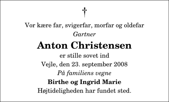 <p>Vor kære far, svigerfar, morfar og oldefar<br />Gartner<br />Anton Christensen<br />er stille sovet ind<br />Vejle, den 23. september 2008<br />På familiens vegne<br />Birthe og Ingrid Marie<br />Højtideligheden har fundet sted.</p>