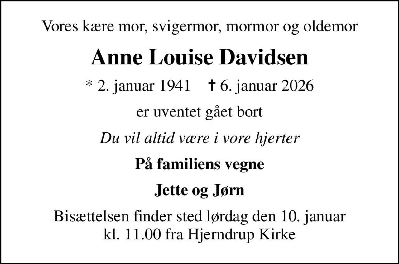 Vores kære mor, svigermor, mormor og oldemor
Anne Louise Davidsen
* 2. januar 1941    ✝ 6. januar 2026
er uventet gået bort
Du vil altid være i vore hjerter
På familiens vegne
Jette og Jørn
Bisættelsen finder sted lørdag den 10. januar kl. 11.00 fra Hjerndrup Kirke
