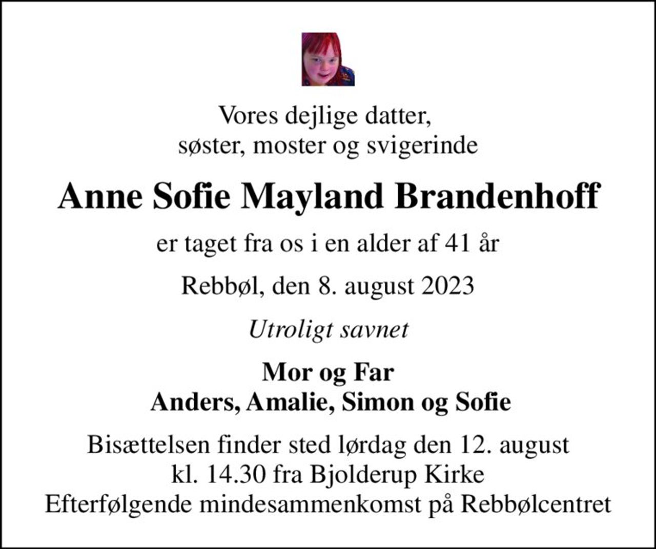 Vores dejlige datter,  søster, moster og svigerinde
Anne Sofie Mayland Brandenhoff
er taget fra os i en alder af 41 år
Rebbøl, den 8. august 2023
Utroligt savnet
Mor og Far  Anders, Amalie, Simon og Sofie
Bisættelsen finder sted lørdag den 12. august kl. 14.30 fra Bjolderup Kirke Efterfølgende mindesammenkomst på Rebbølcentret
