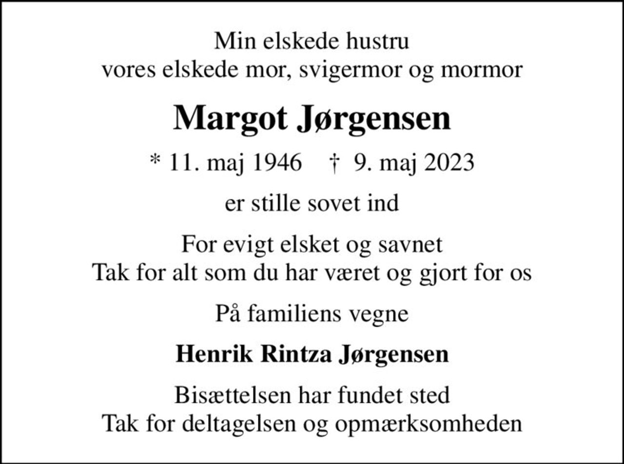 Min elskede hustru vores elskede mor, svigermor og mormor
Margot Jørgensen
* 11. maj 1946    ✝ 9. maj 2023
er stille sovet ind
For evigt elsket og savnet Tak for alt som du har været og gjort for os
På familiens vegne
Henrik Rintza Jørgensen
Bisættelsen har fundet sted Tak for deltagelsen og opmærksomheden