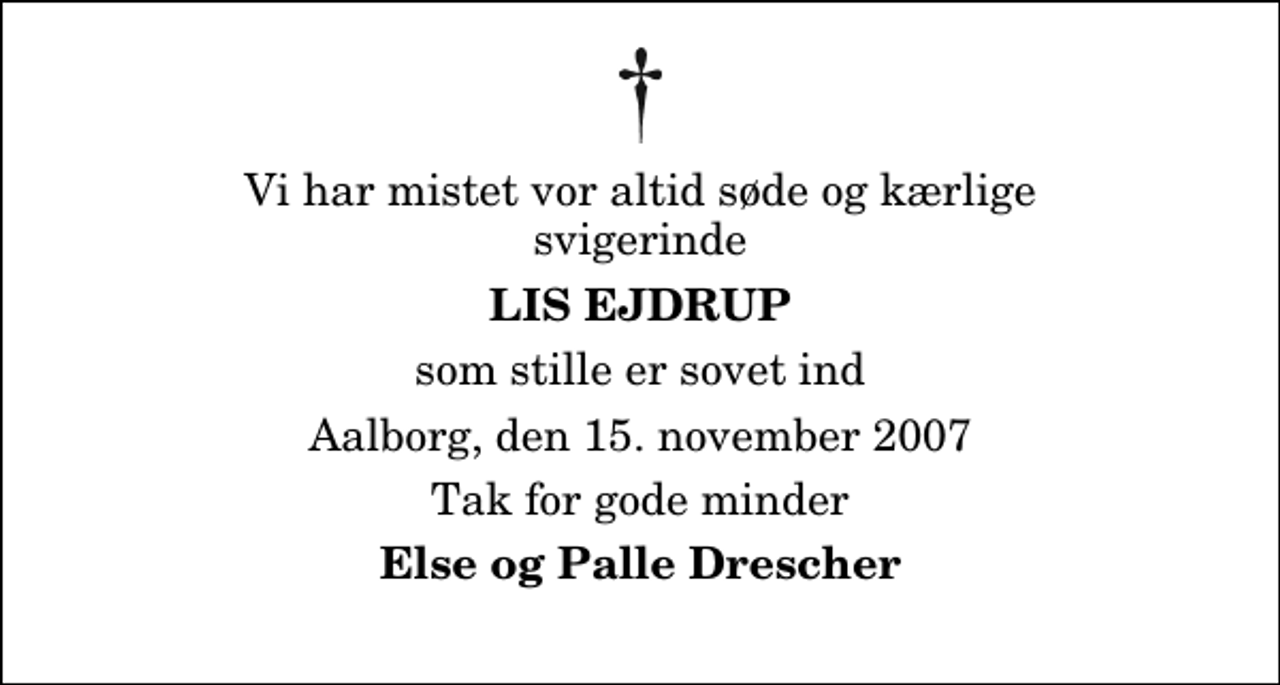 <p>Vi har mistet vor altid søde og kærlige svigerinde<br />Lis Ejdrup<br />som stille er sovet ind<br />Aalborg, den 15. november 2007<br />Tak for gode minder<br />Else og Palle Drescher</p>