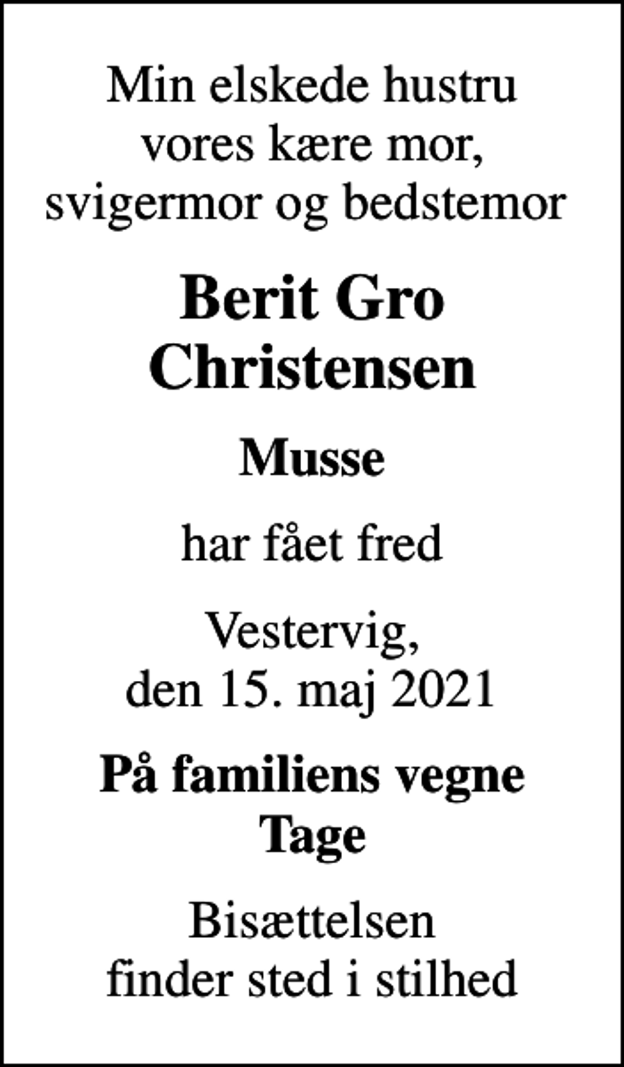 <p>Min elskede hustru vores kære mor, svigermor og bedstemor<br />Berit Gro Christensen<br />Musse<br />har fået fred<br />Vestervig, den 15. maj 2021<br />På familiens vegne Tage<br />Bisættelsen finder sted i stilhed</p>