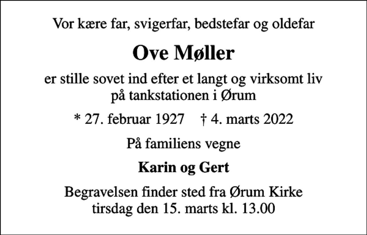<p>Vor kære far, svigerfar, bedstefar og oldefar<br />Ove Møller<br />er stille sovet ind efter et langt og virksomt liv på tankstationen i Ørum<br />* 27. februar 1927 ✝ 4. marts 2022<br />På familiens vegne<br />Karin og Gert<br />Begravelsen finder sted fra Ørum Kirke tirsdag den 15. marts kl. 13.00</p>