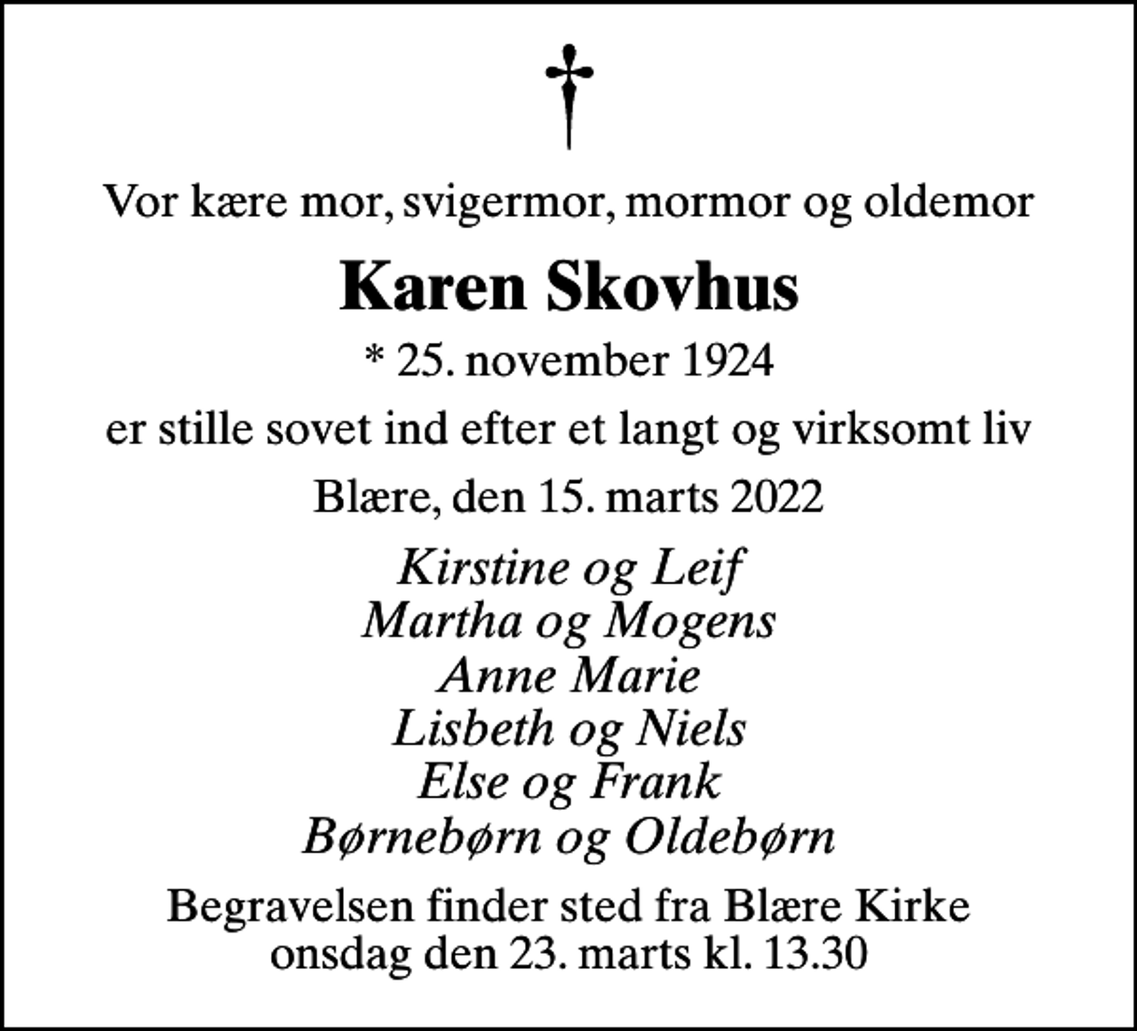<p>Vor kære mor, svigermor, mormor og oldemor<br />Karen Skovhus<br />* 25. november 1924<br />er stille sovet ind efter et langt og virksomt liv<br />Blære, den 15. marts 2022<br />Kirstine og Leif Martha og Mogens Anne Marie Lisbeth og Niels Else og Frank Børnebørn og Oldebørn<br />Begravelsen finder sted fra Blære Kirke onsdag den 23. marts kl. 13.30</p>