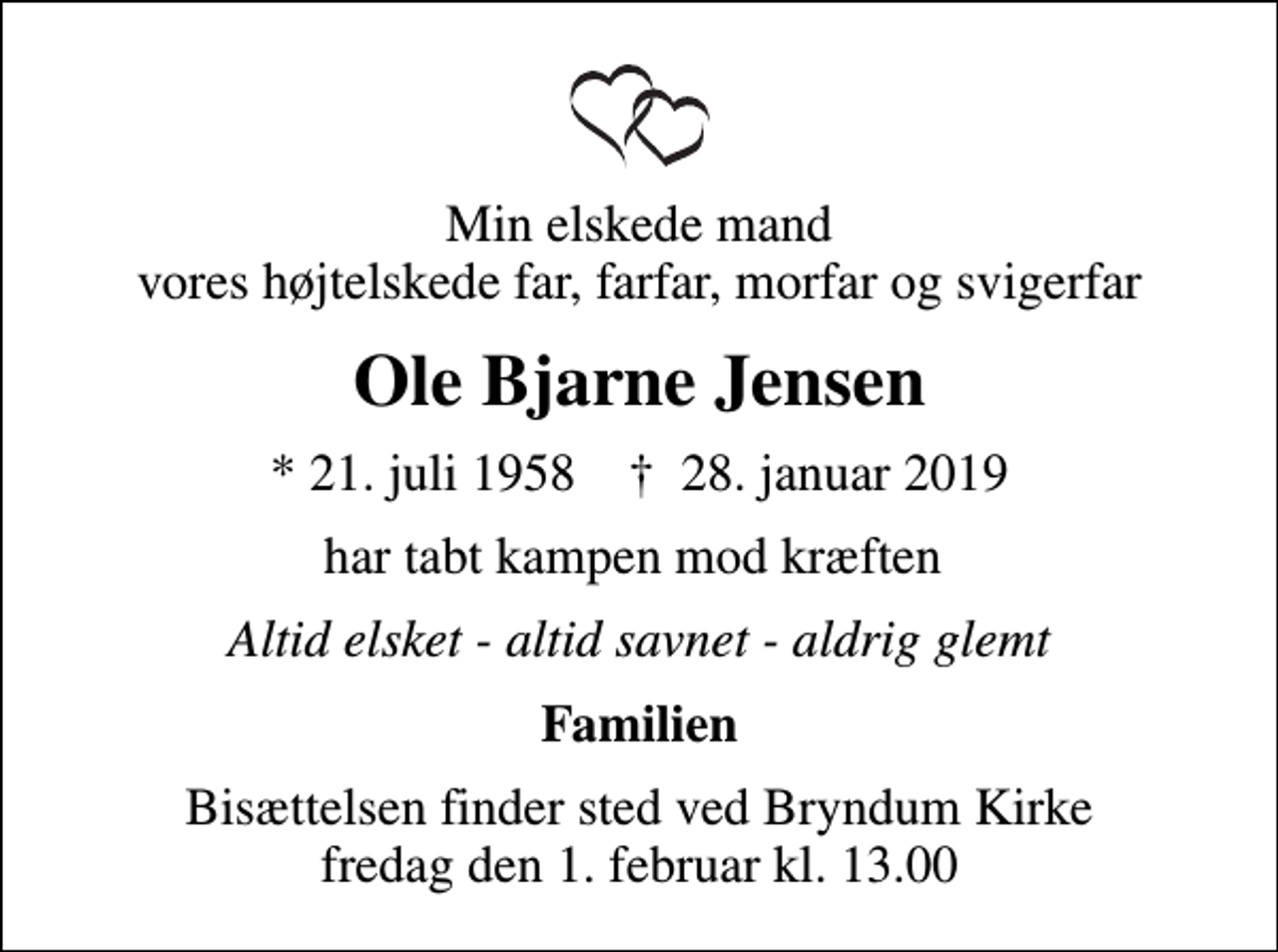 <p>Min elskede mand vores højtelskede far, farfar, morfar og svigerfar<br />Ole Bjarne Jensen<br />* 21. juli 1958 ✝ 28. januar 2019<br />har tabt kampen mod kræften<br />Altid elsket - altid savnet - aldrig glemt<br />Familien<br />Bisættelsen finder sted ved Bryndum Kirke fredag den 1. februar kl. 13.00</p>